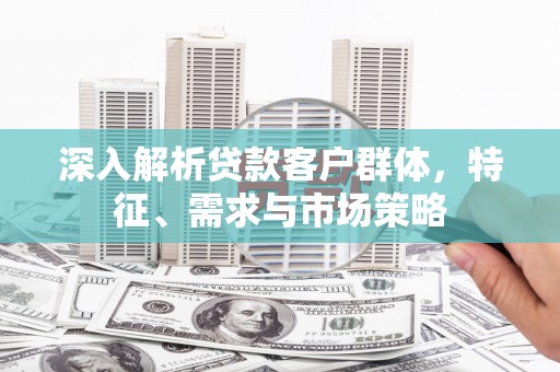 十堰深入解析贷款客户群体，特征、需求与市场策略