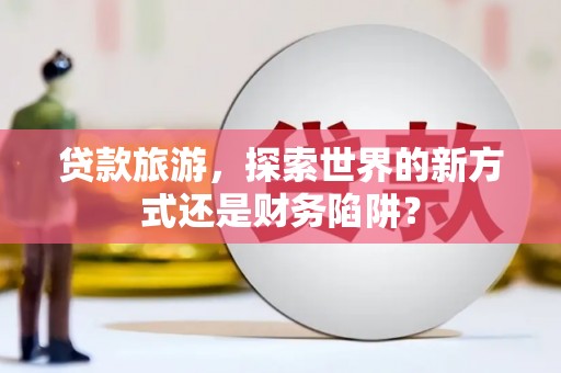 十堰贷款旅游，探索世界的新方式还是财务陷阱？